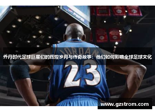 乔丹时代足球巨星们的辉煌岁月与传奇故事：他们如何影响全球足球文化