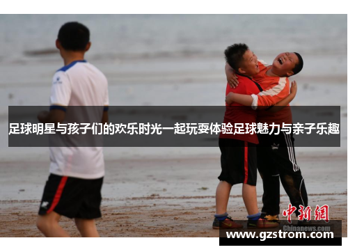 足球明星与孩子们的欢乐时光一起玩耍体验足球魅力与亲子乐趣