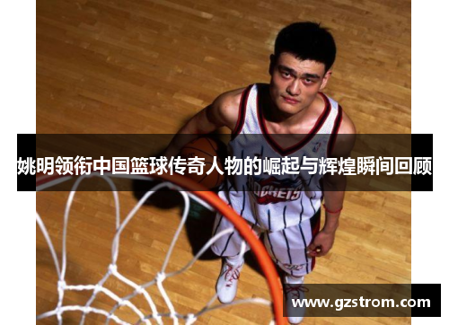 姚明领衔中国篮球传奇人物的崛起与辉煌瞬间回顾