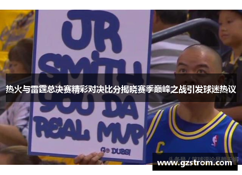 热火与雷霆总决赛精彩对决比分揭晓赛季巅峰之战引发球迷热议